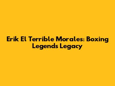 Erik 'El Terrible' Morales: Boxing Legend's Legacy