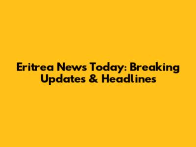 Eritrea News Today: Breaking Updates & Headlines
