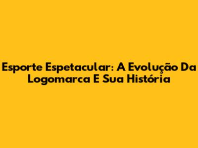 Esporte Espetacular: A Evolução Da Logomarca E Sua História