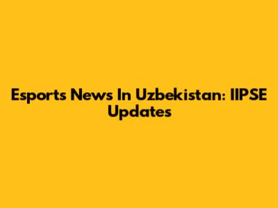 Esports News In Uzbekistan: IIPSE Updates
