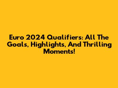 Euro 2024 Qualifiers: All The Goals, Highlights, And Thrilling Moments!