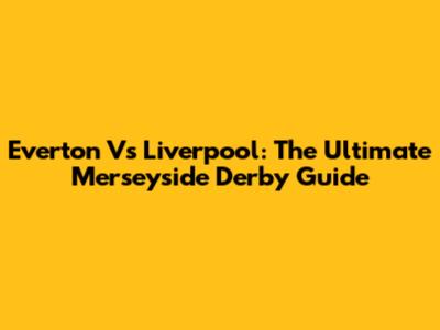 Everton Vs Liverpool: The Ultimate Merseyside Derby Guide
