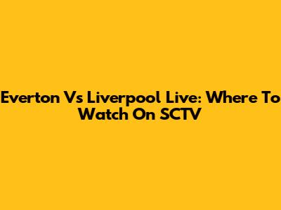 Everton Vs Liverpool Live: Where To Watch On SCTV