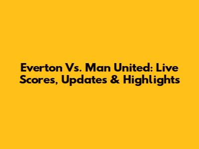 Everton Vs. Man United: Live Scores, Updates & Highlights