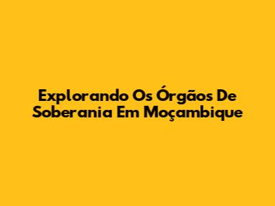 Explorando Os Órgãos De Soberania Em Moçambique