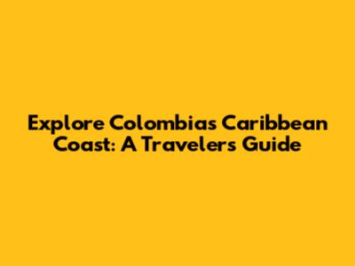 Explore Colombia's Caribbean Coast: A Traveler's Guide