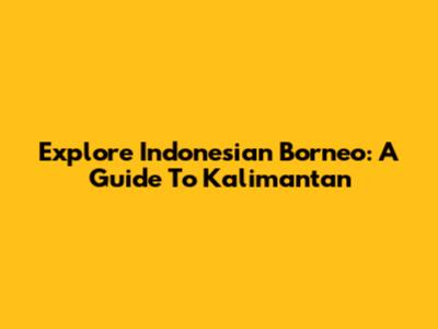 Explore Indonesian Borneo: A Guide To Kalimantan