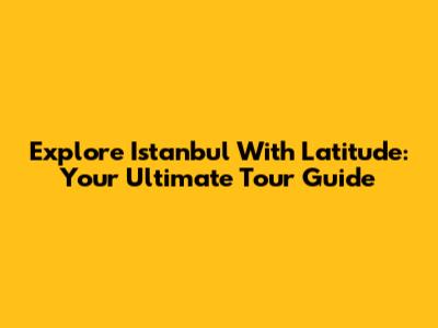 Explore Istanbul With Latitude: Your Ultimate Tour Guide