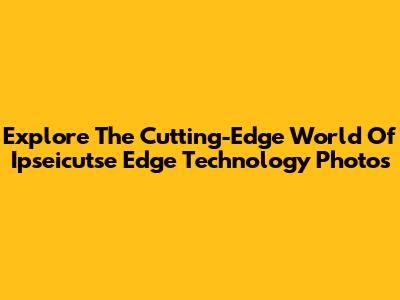 Explore The Cutting-Edge World Of Ipseicutse Edge Technology Photos