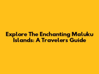 Explore The Enchanting Maluku Islands: A Traveler's Guide