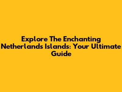 Explore The Enchanting Netherlands Islands: Your Ultimate Guide