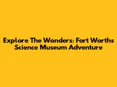 Explore The Wonders: Fort Worth's Science Museum Adventure