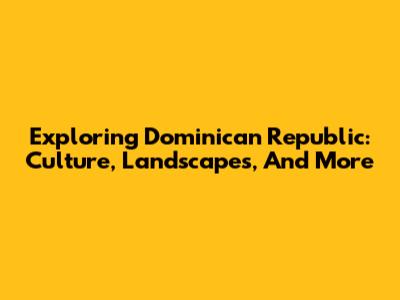 Exploring Dominican Republic: Culture, Landscapes, And More