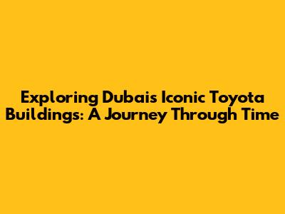 Exploring Dubai's Iconic Toyota Buildings: A Journey Through Time