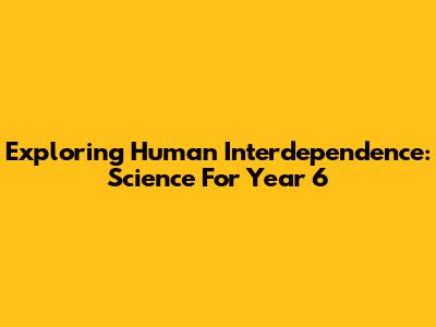 Exploring Human Interdependence: Science For Year 6