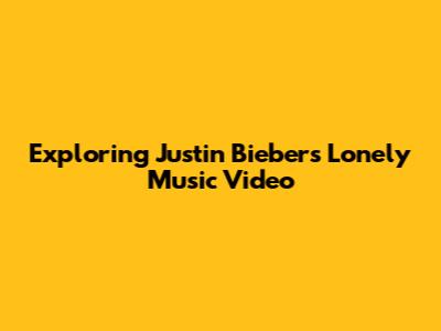Exploring Justin Bieber's 'Lonely' Music Video