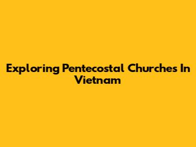 Exploring Pentecostal Churches In Vietnam