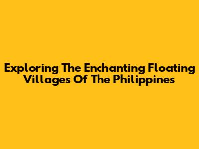 Exploring The Enchanting Floating Villages Of The Philippines
