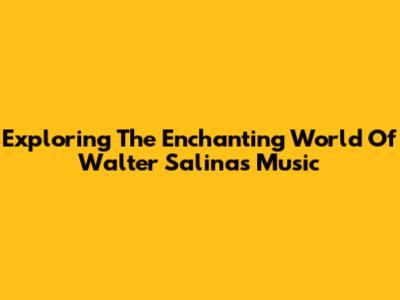 Exploring The Enchanting World Of Walter Salinas' Music