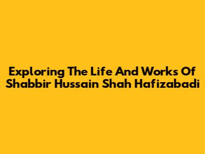 Exploring The Life And Works Of Shabbir Hussain Shah Hafizabadi