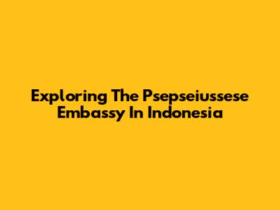 Exploring The Psepseiussese Embassy In Indonesia