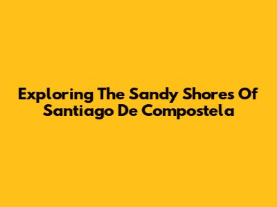 Exploring The Sandy Shores Of Santiago De Compostela