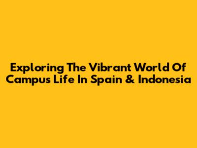 Exploring The Vibrant World Of Campus Life In Spain & Indonesia