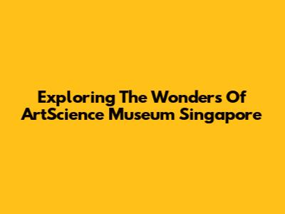 Exploring The Wonders Of ArtScience Museum Singapore