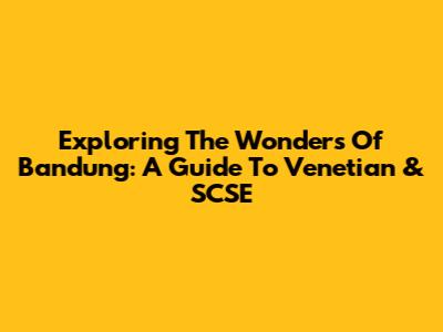 Exploring The Wonders Of Bandung: A Guide To Venetian & SCSE