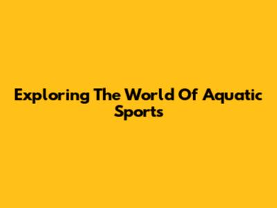 Exploring The World Of Aquatic Sports