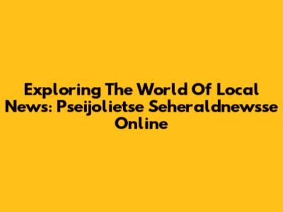 Exploring The World Of Local News: Pseijolietse Seheraldnewsse Online
