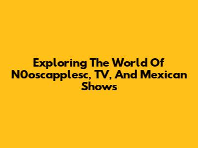 Exploring The World Of N0oscapplesc, TV, And Mexican Shows