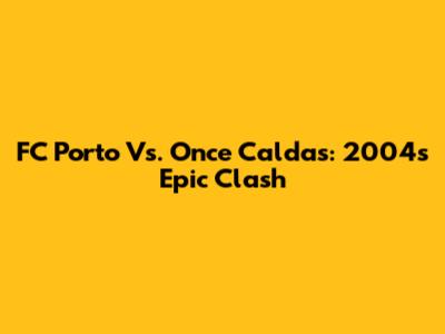 FC Porto Vs. Once Caldas: 2004's Epic Clash