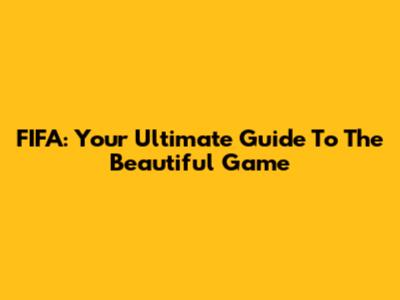 FIFA: Your Ultimate Guide To The Beautiful Game