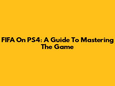FIFA On PS4: A Guide To Mastering The Game