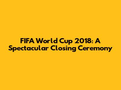 FIFA World Cup 2018: A Spectacular Closing Ceremony