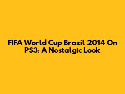 FIFA World Cup Brazil 2014 On PS3: A Nostalgic Look