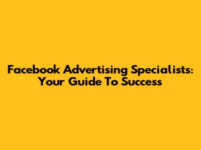 Facebook Advertising Specialists: Your Guide To Success