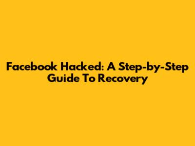 Facebook Hacked: A Step-by-Step Guide To Recovery
