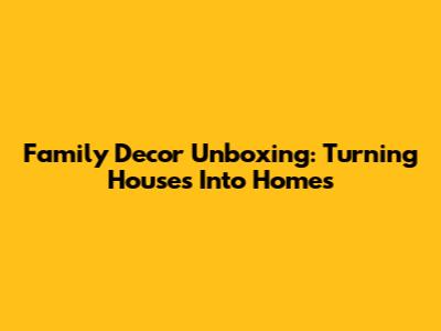 Family Decor Unboxing: Turning Houses Into Homes