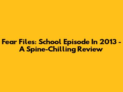 Fear Files: School Episode In 2013 - A Spine-Chilling Review