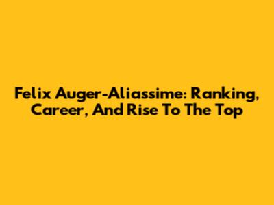 Felix Auger-Aliassime: Ranking, Career, And Rise To The Top