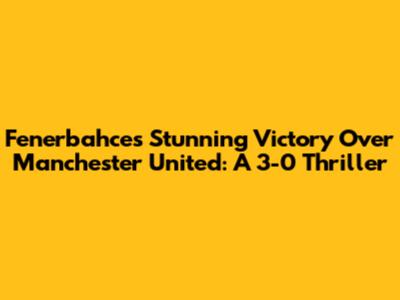 Fenerbahce's Stunning Victory Over Manchester United: A 3-0 Thriller