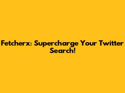 Fetcherx: Supercharge Your Twitter Search!