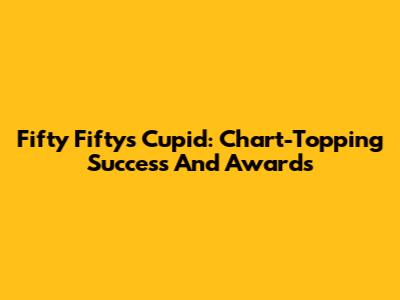 Fifty Fifty's Cupid: Chart-Topping Success And Awards