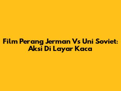 Film Perang Jerman Vs Uni Soviet: Aksi Di Layar Kaca
