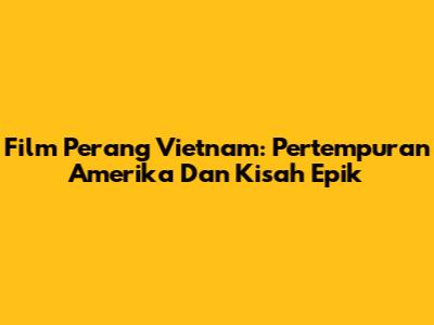Film Perang Vietnam: Pertempuran Amerika Dan Kisah Epik