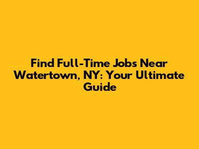 Find Full-Time Jobs Near Watertown, NY: Your Ultimate Guide