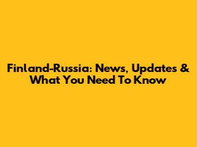 Finland-Russia: News, Updates & What You Need To Know