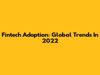 Fintech Adoption: Global Trends In 2022